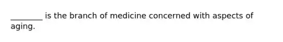 ________ is the branch of medicine concerned with aspects of aging.