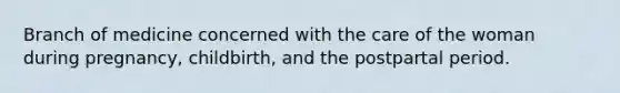 Branch of medicine concerned with the care of the woman during pregnancy, childbirth, and the postpartal period.