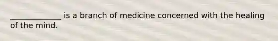 _____________ is a branch of medicine concerned with the healing of the mind.