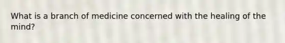 What is a branch of medicine concerned with the healing of the mind?