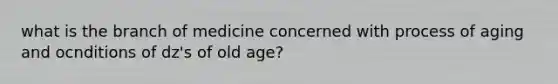 what is the branch of medicine concerned with process of aging and ocnditions of dz's of old age?