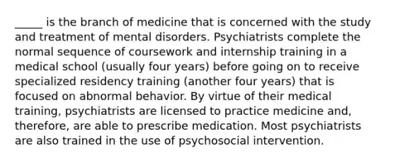 _____ is the branch of medicine that is concerned with the study and treatment of mental disorders. Psychiatrists complete the normal sequence of coursework and internship training in a medical school (usually four years) before going on to receive specialized residency training (another four years) that is focused on abnormal behavior. By virtue of their medical training, psychiatrists are licensed to practice medicine and, therefore, are able to prescribe medication. Most psychiatrists are also trained in the use of psychosocial intervention.