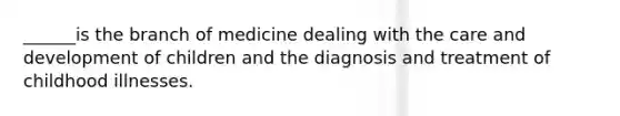 ______is the branch of medicine dealing with the care and development of children and the diagnosis and treatment of childhood illnesses.