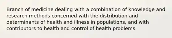 Branch of medicine dealing with a combination of knowledge and research methods concerned with the distribution and determinants of health and illness in populations, and with contributors to health and control of health problems