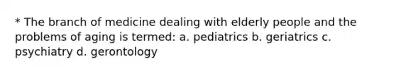 * The branch of medicine dealing with elderly people and the problems of aging is termed: a. pediatrics b. geriatrics c. psychiatry d. gerontology