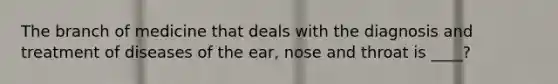 The branch of medicine that deals with the diagnosis and treatment of diseases of the ear, nose and throat is ____?