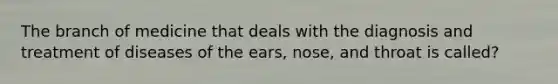 The branch of medicine that deals with the diagnosis and treatment of diseases of the ears, nose, and throat is called?