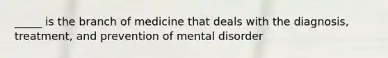 _____ is the branch of medicine that deals with the diagnosis, treatment, and prevention of mental disorder