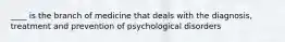 ____ is the branch of medicine that deals with the diagnosis, treatment and prevention of psychological disorders