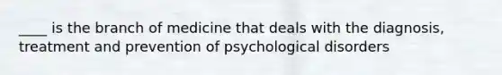 ____ is the branch of medicine that deals with the diagnosis, treatment and prevention of psychological disorders