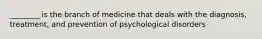 ________ is the branch of medicine that deals with the diagnosis, treatment, and prevention of psychological disorders