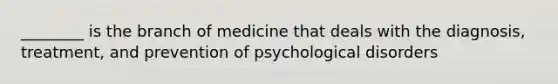 ________ is the branch of medicine that deals with the diagnosis, treatment, and prevention of psychological disorders