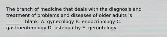 The branch of medicine that deals with the diagnosis and treatment of problems and diseases of older adults is ________blank. A. gynecology B. endocrinology C. gastroenterology D. osteopathy E. gerontology