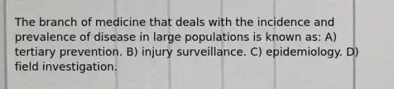 The branch of medicine that deals with the incidence and prevalence of disease in large populations is known as: A) tertiary prevention. B) injury surveillance. C) epidemiology. D) field investigation.