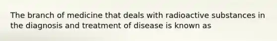 The branch of medicine that deals with radioactive substances in the diagnosis and treatment of disease is known as