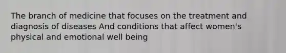 The branch of medicine that focuses on the treatment and diagnosis of diseases And conditions that affect women's physical and emotional well being