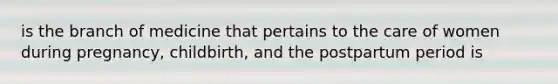 is the branch of medicine that pertains to the care of women during pregnancy, childbirth, and the postpartum period is