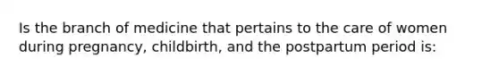 Is the branch of medicine that pertains to the care of women during pregnancy, childbirth, and the postpartum period is: