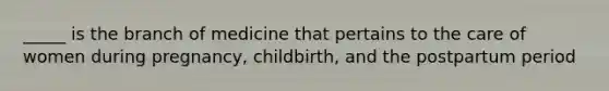 _____ is the branch of medicine that pertains to the care of women during pregnancy, childbirth, and the postpartum period