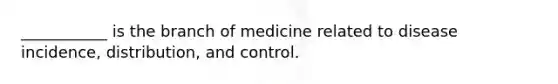 ___________ is the branch of medicine related to disease incidence, distribution, and control.