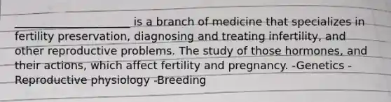 _____________________ is a branch of medicine that specializes in fertility preservation, diagnosing and treating infertility, and other reproductive problems. The study of those hormones, and their actions, which affect fertility and pregnancy. -Genetics -Reproductive physiology -Breeding