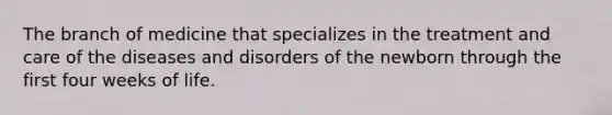 The branch of medicine that specializes in the treatment and care of the diseases and disorders of the newborn through the first four weeks of life.