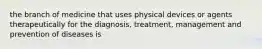 the branch of medicine that uses physical devices or agents therapeutically for the diagnosis, treatment, management and prevention of diseases is