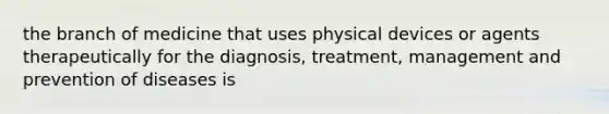 the branch of medicine that uses physical devices or agents therapeutically for the diagnosis, treatment, management and prevention of diseases is