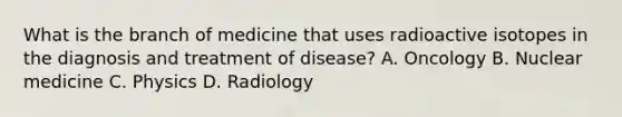 What is the branch of medicine that uses radioactive isotopes in the diagnosis and treatment of​ disease? A. Oncology B. Nuclear medicine C. Physics D. Radiology