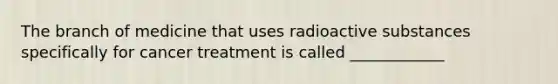 The branch of medicine that uses radioactive substances specifically for cancer treatment is called ____________