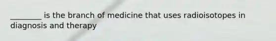 ________ is the branch of medicine that uses radioisotopes in diagnosis and therapy