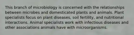 This branch of microbiology is concerned with the relationships between microbes and domesticated plants and animals. Plant specialists focus on plant diseases, soil fertility, and nutritional interactions. Animal specialists work with infectious diseases and other associations animals have with microorganisms.