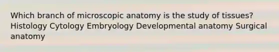 Which branch of microscopic anatomy is the study of tissues? Histology Cytology Embryology Developmental anatomy Surgical anatomy