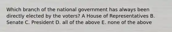 Which branch of the national government has always been directly elected by the voters? A House of Representatives B. Senate C. President D. all of the above E. none of the above