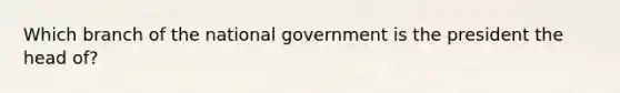 Which branch of the national government is the president the head of?