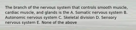 The branch of the nervous system that controls smooth muscle, cardiac muscle, and glands is the A. Somatic nervous system B. Autonomic nervous system C. Skeletal division D. Sensory nervous system E. None of the above