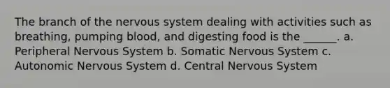 The branch of the nervous system dealing with activities such as breathing, pumping blood, and digesting food is the ______. a. Peripheral Nervous System b. Somatic Nervous System c. Autonomic Nervous System d. Central Nervous System