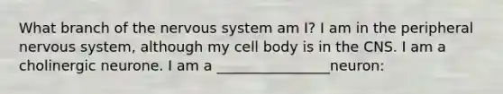 What branch of the nervous system am I? I am in the peripheral nervous system, although my cell body is in the CNS. I am a cholinergic neurone. I am a ________________neuron: