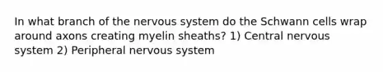 In what branch of the nervous system do the Schwann cells wrap around axons creating myelin sheaths? 1) Central nervous system 2) Peripheral nervous system