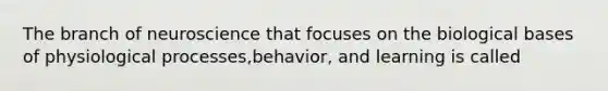 The branch of neuroscience that focuses on the biological bases of physiological processes,behavior, and learning is called