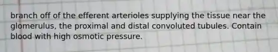 branch off of the efferent arterioles supplying the tissue near the glomerulus, the proximal and distal convoluted tubules. Contain blood with high osmotic pressure.