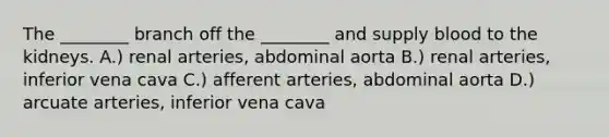 The ________ branch off the ________ and supply blood to the kidneys. A.) renal arteries, abdominal aorta B.) renal arteries, inferior vena cava C.) afferent arteries, abdominal aorta D.) arcuate arteries, inferior vena cava