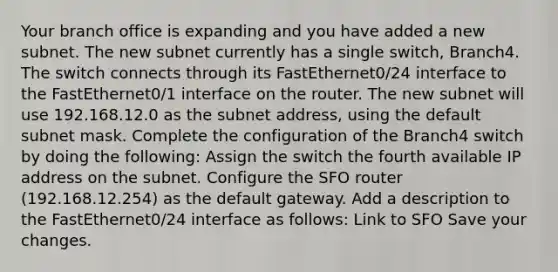 Your branch office is expanding and you have added a new subnet. The new subnet currently has a single switch, Branch4. The switch connects through its FastEthernet0/24 interface to the FastEthernet0/1 interface on the router. The new subnet will use 192.168.12.0 as the subnet address, using the default subnet mask. Complete the configuration of the Branch4 switch by doing the following: Assign the switch the fourth available IP address on the subnet. Configure the SFO router (192.168.12.254) as the default gateway. Add a description to the FastEthernet0/24 interface as follows: Link to SFO Save your changes.