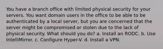 You have a branch office with limited physical security for your servers. You want domain users in the office to be able to be authenticated by a local server, but you are concerned that the server might be compromised or stolen due to the lack of physical security. What should you do? a. Install an RODC. b. Use IntelliMirror. c. Configure Hyper-V. d. Install a VPN.