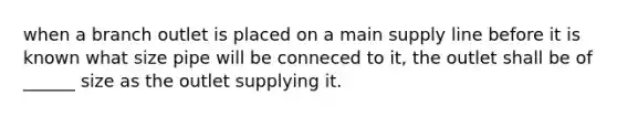 when a branch outlet is placed on a main supply line before it is known what size pipe will be conneced to it, the outlet shall be of ______ size as the outlet supplying it.