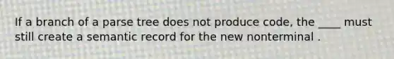 If a branch of a parse tree does not produce code, the ____ must still create a semantic record for the new nonterminal .