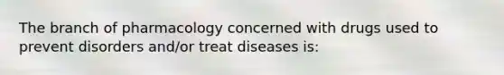 The branch of pharmacology concerned with drugs used to prevent disorders and/or treat diseases is: