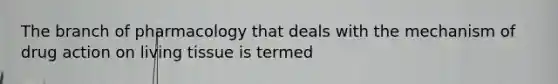 The branch of pharmacology that deals with the mechanism of drug action on living tissue is termed