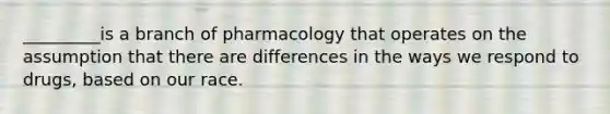 _________is a branch of pharmacology that operates on the assumption that there are differences in the ways we respond to drugs, based on our race.