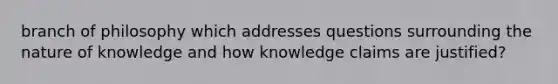 branch of philosophy which addresses questions surrounding the nature of knowledge and how knowledge claims are justified?